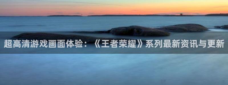 极悦娱乐注册：超高清游戏画面体验：《王者荣耀》系列最新资讯与